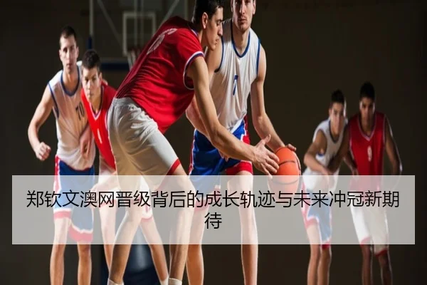 郑钦文澳网晋级背后的成长轨迹与未来冲冠新期待