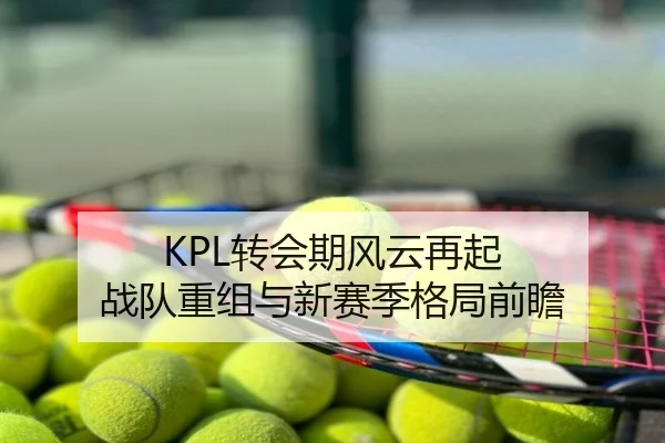 KPL转会期风云再起 战队重组与新赛季格局前瞻