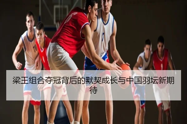 梁王组合夺冠背后的默契成长与中国羽坛新期待