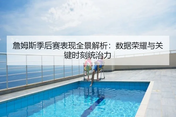 詹姆斯季后赛表现全景解析：数据荣耀与关键时刻统治力