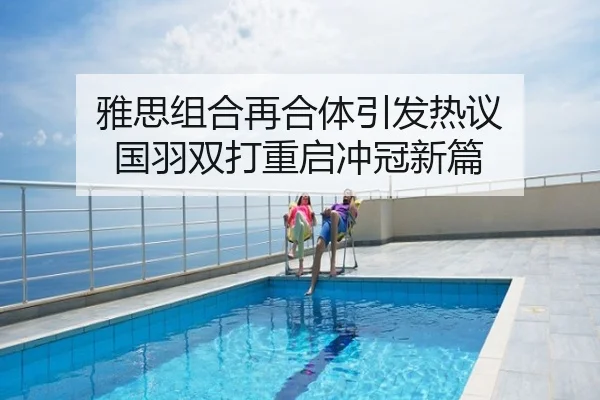 雅思组合再合体引发热议 国羽双打重启冲冠新篇