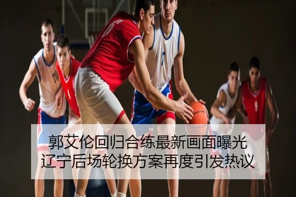 郭艾伦回归合练最新画面曝光 辽宁后场轮换方案再度引发热议