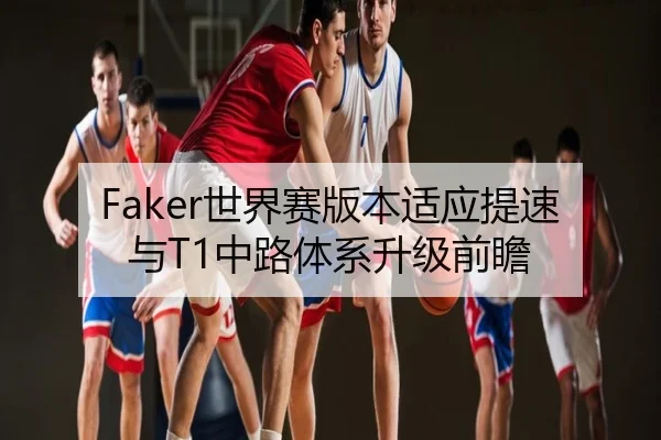 Faker世界赛版本适应提速与T1中路体系升级前瞻