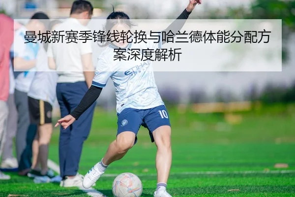 曼城新赛季锋线轮换与哈兰德体能分配方案深度解析