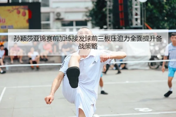 孙颖莎亚锦赛前加练接发球前三板压迫力全面提升备战策略