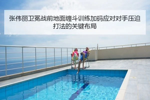 张伟丽卫冕战前地面缠斗训练加码应对对手压迫打法的关键布局